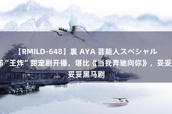 【RMILD-648】裏 AYA 芸能人スペシャル 又一部“王炸”甜宠剧开播，堪比《当我奔驰向你》，妥妥黑马剧