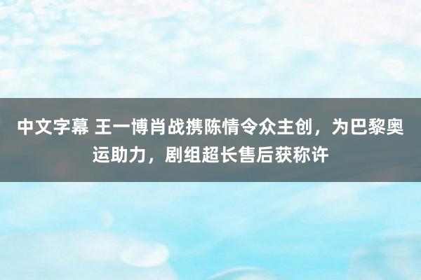 中文字幕 王一博肖战携陈情令众主创，为巴黎奥运助力，剧组超长售后获称许