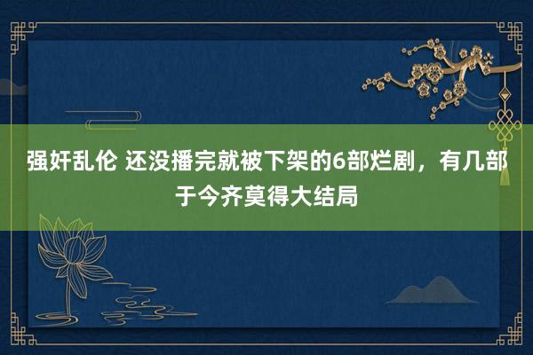 强奸乱伦 还没播完就被下架的6部烂剧，有几部于今齐莫得大结局