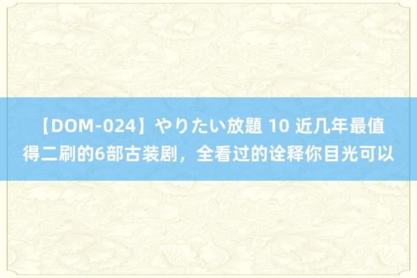 【DOM-024】やりたい放題 10 近几年最值得二刷的6部古装剧，全看过的诠释你目光可以