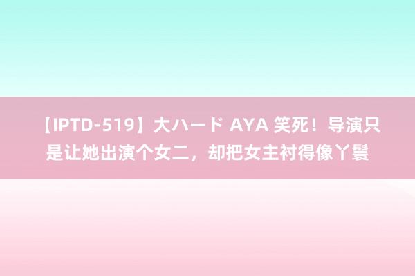 【IPTD-519】大ハード AYA 笑死！导演只是让她出演个女二，却把女主衬得像丫鬟