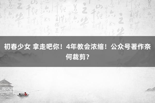 初春少女 拿走吧你！4年教会浓缩！公众号著作奈何裁剪？