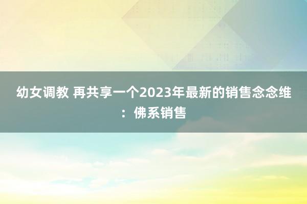 幼女调教 再共享一个2023年最新的销售念念维：佛系销售