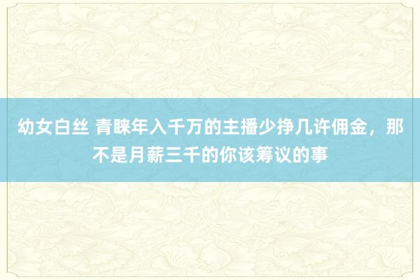 幼女白丝 青睐年入千万的主播少挣几许佣金，那不是月薪三千的你该筹议的事