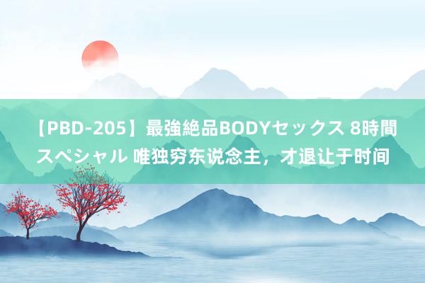 【PBD-205】最強絶品BODYセックス 8時間スペシャル 唯独穷东说念主，才退让于时间