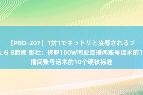 【PBD-207】1対1でネットリと凌辱されるプレミア女優たち 8時間 彭壮：拆解100W同业直播间账号话术的10个硬核标准