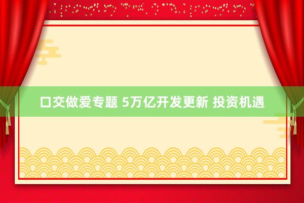 口交做爱专题 5万亿开发更新 投资机遇