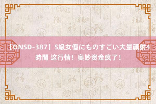 【ONSD-387】S級女優にものすごい大量顔射4時間 这行情！奥妙资金疯了！