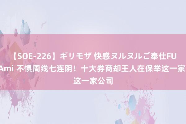 【SOE-226】ギリモザ 快感ヌルヌルご奉仕FUCK Ami 不惧周线七连阴！十大券商却王人在保举这一家公司