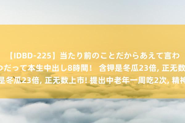 【IDBD-225】当たり前のことだからあえて言わなかったけど…IPはいつだって本生中出し8時間！ 含钾是冬瓜23倍， 正无数上市! 提出中老年一周吃2次， 精神富饶