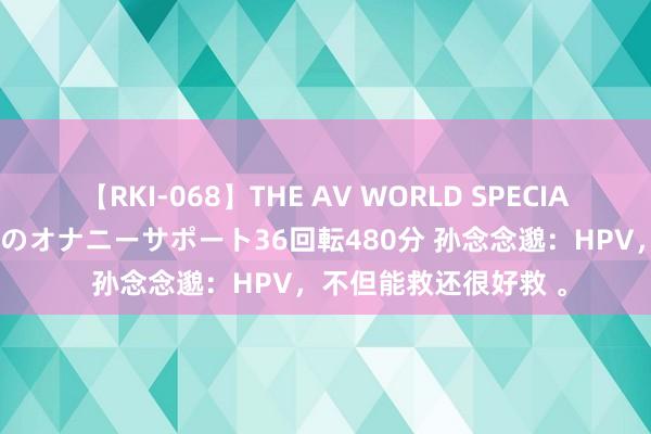 【RKI-068】THE AV WORLD SPECIAL あなただけに 最高のオナニーサポート36回転480分 孙念念邈：HPV，不但能救还很好救 。