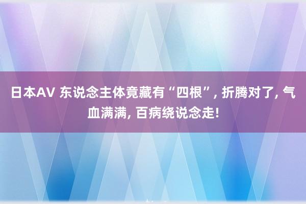 日本AV 东说念主体竟藏有“四根”， 折腾对了， 气血满满， 百病绕说念走!