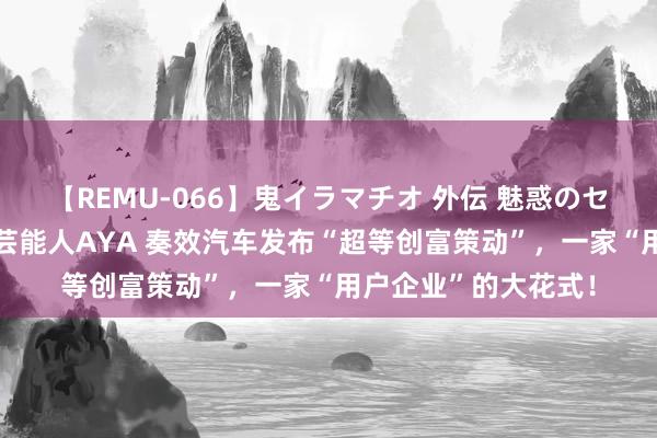 【REMU-066】鬼イラマチオ 外伝 魅惑のセクシーイラマチオ 芸能人AYA 奏效汽车发布“超等创富策动”，一家“用户企业”的大花式！