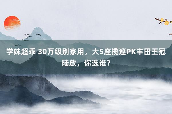 学妹超乖 30万级别家用，大5座揽巡PK丰田王冠陆放，你选谁？