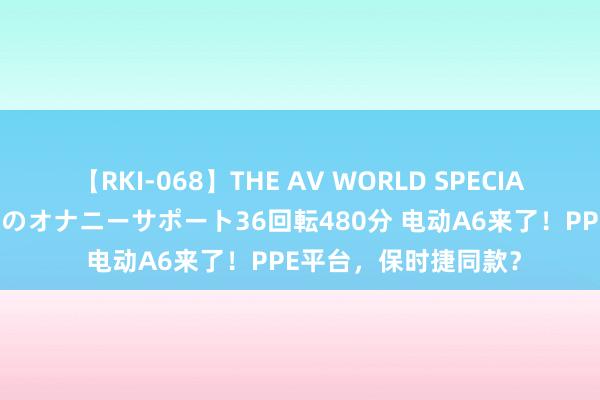 【RKI-068】THE AV WORLD SPECIAL あなただけに 最高のオナニーサポート36回転480分 电动A6来了！PPE平台，保时捷同款？