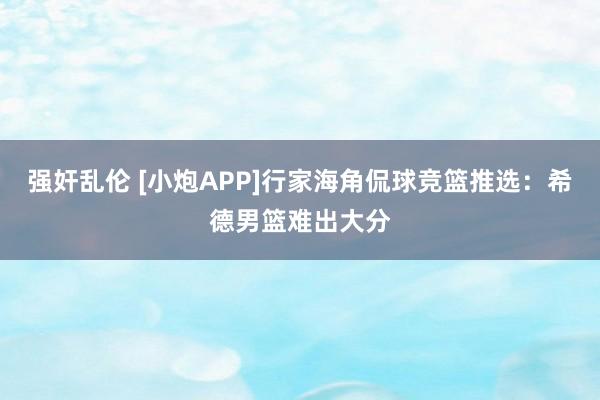 强奸乱伦 [小炮APP]行家海角侃球竞篮推选：希德男篮难出大分