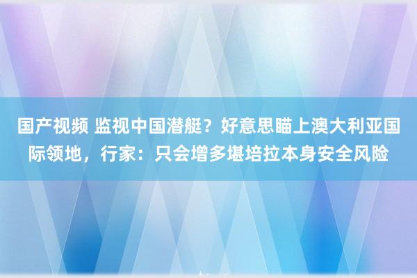 国产视频 监视中国潜艇？好意思瞄上澳大利亚国际领地，行家：只会增多堪培拉本身安全风险