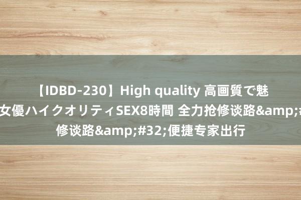 【IDBD-230】High quality 高画質で魅せます！究極のIP女優ハイクオリティSEX8時間 全力抢修谈路&#32;便捷专家出行