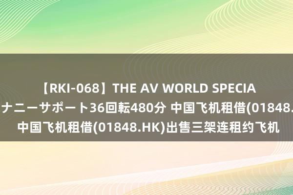 【RKI-068】THE AV WORLD SPECIAL あなただけに 最高のオナニーサポート36回転480分 中国飞机租借(01848.HK)出售三架连租约飞机