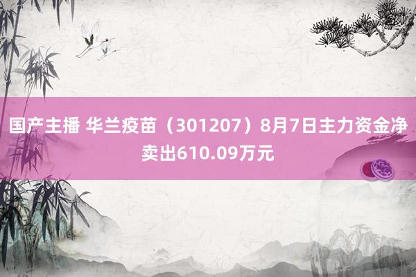 国产主播 华兰疫苗（301207）8月7日主力资金净卖出610.09万元