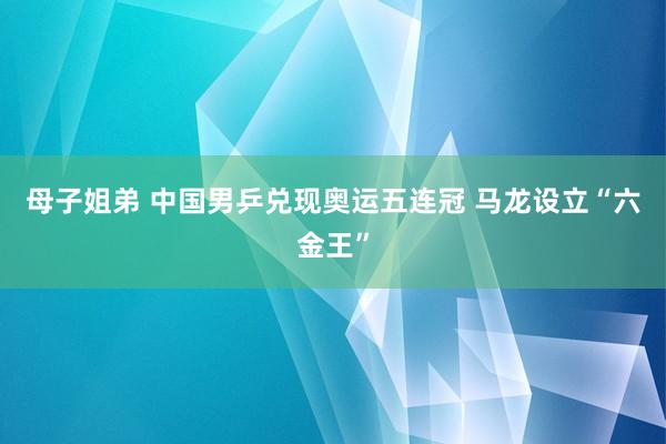 母子姐弟 中国男乒兑现奥运五连冠 马龙设立“六金王”