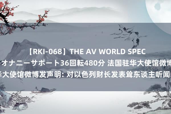 【RKI-068】THE AV WORLD SPECIAL あなただけに 最高のオナニーサポート36回転480分 法国驻华大使馆微博发声明: 对以色列财长发表耸东谈主听闻的言论深感战栗