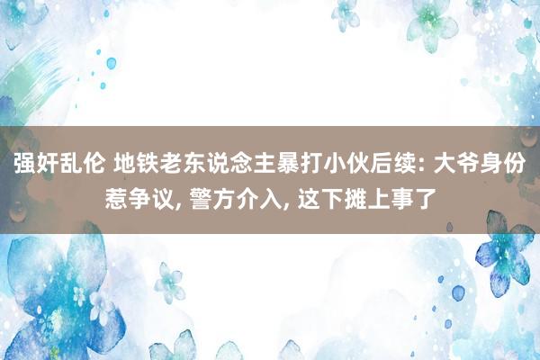 强奸乱伦 地铁老东说念主暴打小伙后续: 大爷身份惹争议， 警方介入， 这下摊上事了