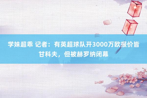 学妹超乖 记者：有英超球队开3000万欧报价皆甘科夫，但被赫罗纳闭幕