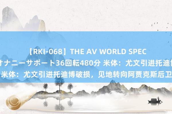 【RKI-068】THE AV WORLD SPECIAL あなただけに 最高のオナニーサポート36回転480分 米体：尤文引进托迪博破损，见地转向阿贾克斯后卫苏塔洛