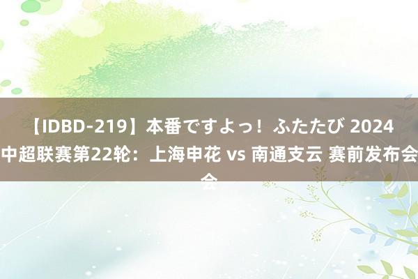 【IDBD-219】本番ですよっ！ふたたび 2024中超联赛第22轮：上海申花 vs 南通支云 赛前发布会