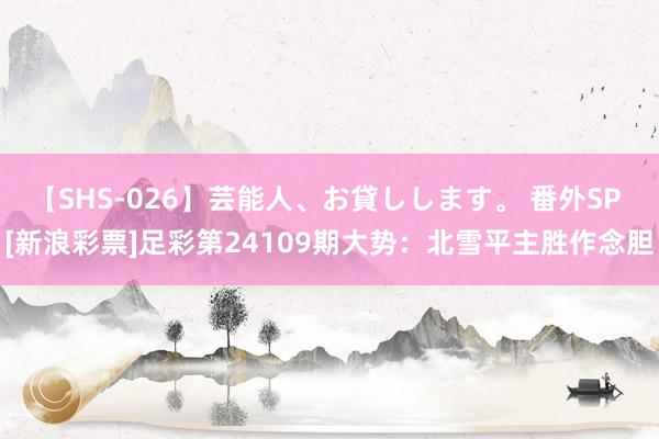 【SHS-026】芸能人、お貸しします。 番外SP [新浪彩票]足彩第24109期大势：北雪平主胜作念胆