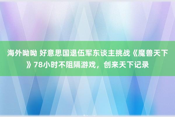 海外呦呦 好意思国退伍军东谈主挑战《魔兽天下》78小时不阻隔游戏，创来天下记录