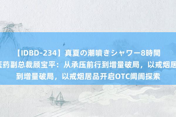 【IDBD-234】真夏の潮噴きシャワー8時間 2024西普会｜仟源医药副总裁顾宝平：从承压前行到增量破局，以戒烟居品开启OTC阛阓探索