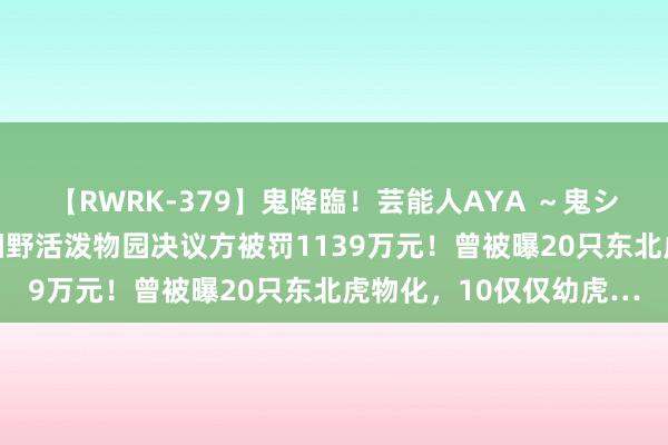 【RWRK-379】鬼降臨！芸能人AYA ～鬼シリーズ全制覇！～ 阜阳野活泼物园决议方被罚1139万元！曾被曝20只东北虎物化，10仅仅幼虎…