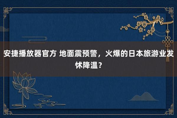 安捷播放器官方 地面震预警，火爆的日本旅游业发怵降温？