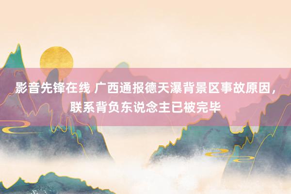 影音先锋在线 广西通报德天瀑背景区事故原因，联系背负东说念主已被完毕