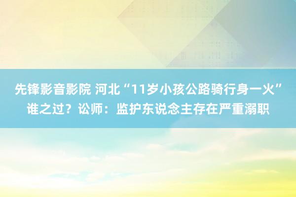 先锋影音影院 河北“11岁小孩公路骑行身一火”谁之过？讼师：监护东说念主存在严重溺职