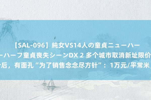 【SAL-096】純女VS14人の童貞ニューハーフ 二度と見れないニューハーフ童貞喪失シーンDX 2 多个城市取消新址限价后，有面孔“为了销售念念尽方针”：1万元/平常米，卖得比楼面价还低……