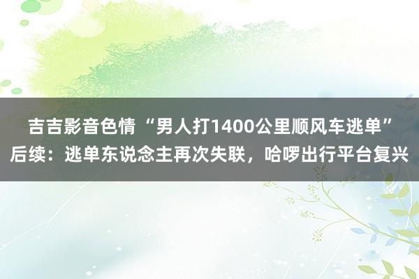 吉吉影音色情 “男人打1400公里顺风车逃单”后续：逃单东说念主再次失联，哈啰出行平台复兴