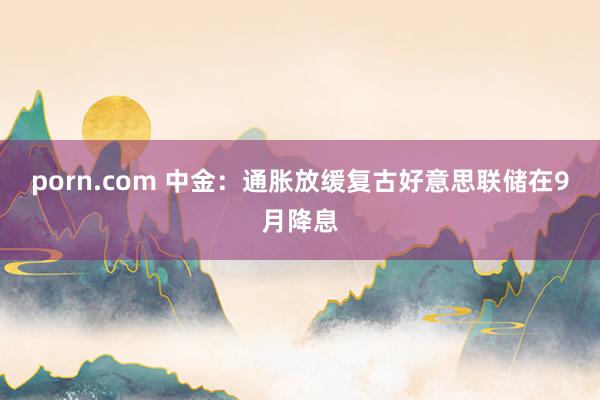 porn.com 中金：通胀放缓复古好意思联储在9月降息