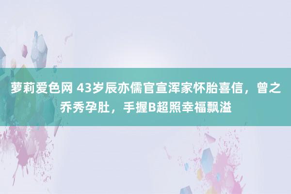 萝莉爱色网 43岁辰亦儒官宣浑家怀胎喜信，曾之乔秀孕肚，手握B超照幸福飘溢