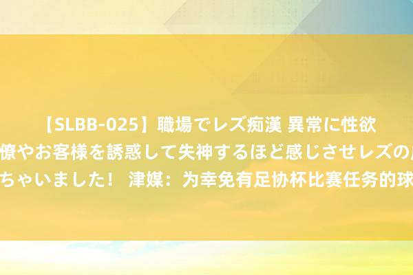 【SLBB-025】職場でレズ痴漢 異常に性欲の強い私（真性レズ）同僚やお客様を誘惑して失神するほど感じさせレズの虜にしちゃいました！ 津媒：为幸免有足协杯比赛任务的球员分神，国足集训时间定为23日