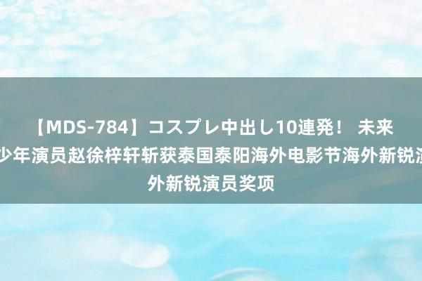 【MDS-784】コスプレ中出し10連発！ 未来 国内青少年演员赵徐梓轩斩获泰国泰阳海外电影节海外新锐演员奖项