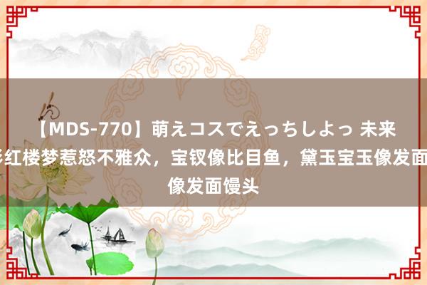 【MDS-770】萌えコスでえっちしよっ 未来 电影红楼梦惹怒不雅众，宝钗像比目鱼，黛玉宝玉像发面馒头