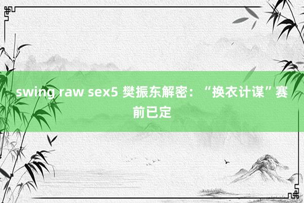 swing raw sex5 樊振东解密：“换衣计谋”赛前已定