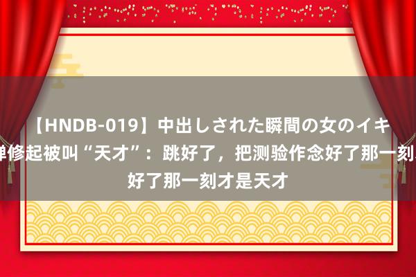 【HNDB-019】中出しされた瞬間の女のイキ顔 全红婵修起被叫“天才”：跳好了，把测验作念好了那一刻才是天才