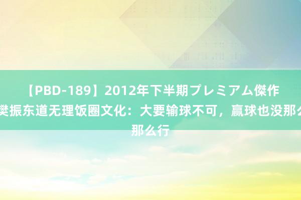 【PBD-189】2012年下半期プレミアム傑作選 樊振东道无理饭圈文化：大要输球不可，赢球也没那么行