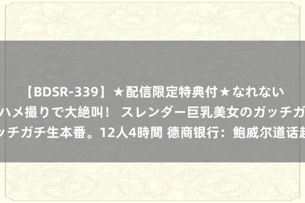 【BDSR-339】★配信限定特典付★なれない感じの新人ちゃんが初ハメ撮りで大絶叫！ スレンダー巨乳美女のガッチガチ生本番。12人4時間 德商银行：鲍威尔道话超出预期的门槛很高