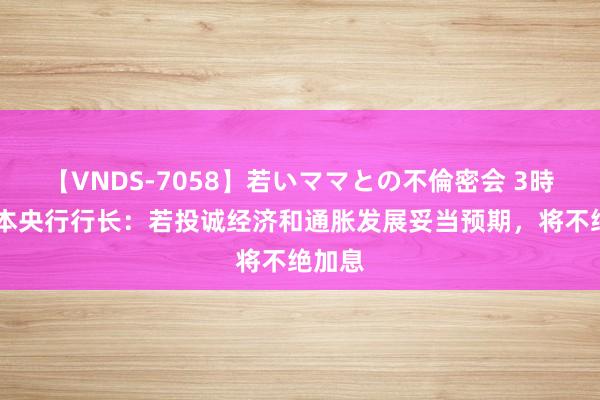 【VNDS-7058】若いママとの不倫密会 3時間 日本央行行长：若投诚经济和通胀发展妥当预期，将不绝加息