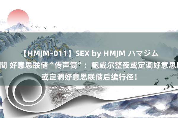 【HMJM-011】SEX by HMJM ハマジムベスト09 6時間 好意思联储“传声筒”：鲍威尔整夜或定调好意思联储后续行径！